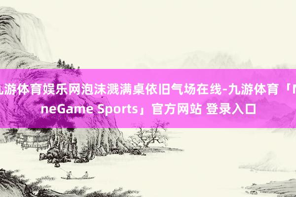 九游体育娱乐网泡沫溅满桌依旧气场在线-九游体育「NineGame Sports」官方网站 登录入口