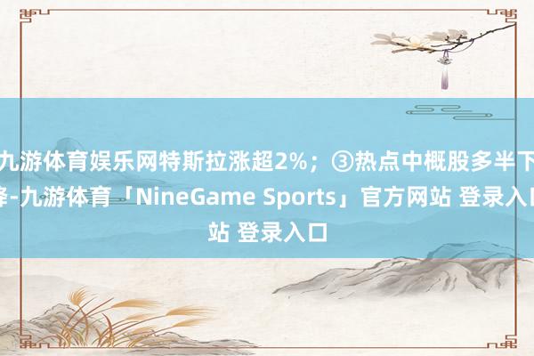 九游体育娱乐网特斯拉涨超2%; ③热点中概股多半下降-九游体育「NineGame Sports」官方网站 登录入口