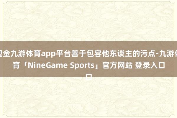 现金九游体育app平台善于包容他东谈主的污点-九游体育「NineGame Sports」官方网站 登录入口