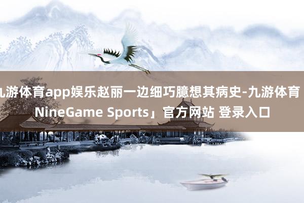 九游体育app娱乐赵丽一边细巧臆想其病史-九游体育「NineGame Sports」官方网站 登录入口