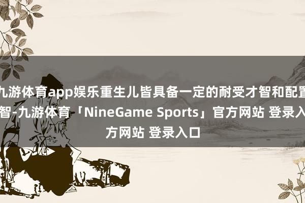 九游体育app娱乐重生儿皆具备一定的耐受才智和配置才智-九游体育「NineGame Sports」官方网站 登录入口