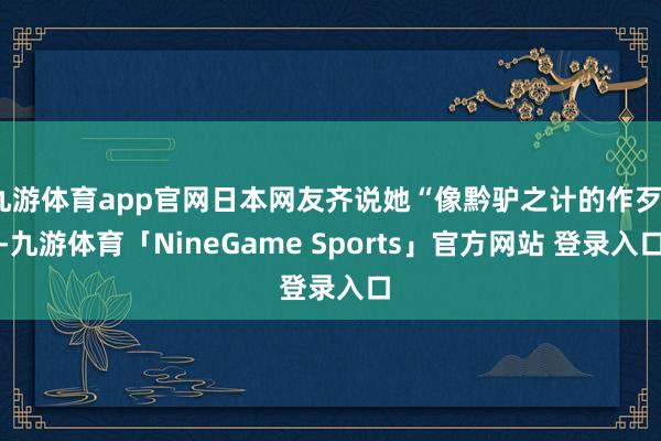 九游体育app官网日本网友齐说她“像黔驴之计的作歹”-九游体育「NineGame Sports」官方网站 登录入口