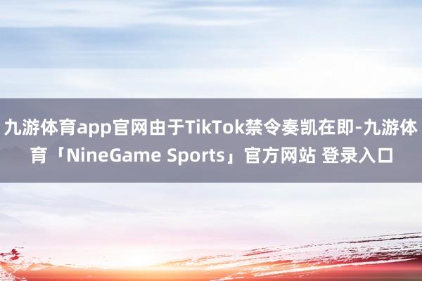 九游体育app官网由于TikTok禁令奏凯在即-九游体育「NineGame Sports」官方网站 登录入口