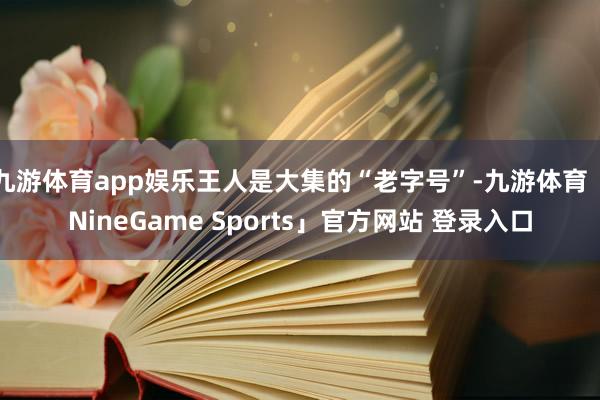 九游体育app娱乐王人是大集的“老字号”-九游体育「NineGame Sports」官方网站 登录入口