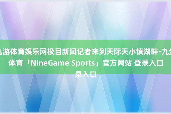 九游体育娱乐网极目新闻记者来到天际天小镇湖畔-九游体育「NineGame Sports」官方网站 登录入口
