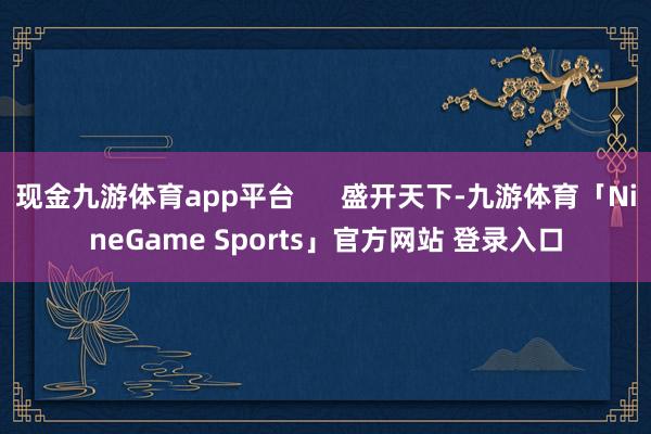 现金九游体育app平台      盛开天下-九游体育「NineGame Sports」官方网站 登录入口