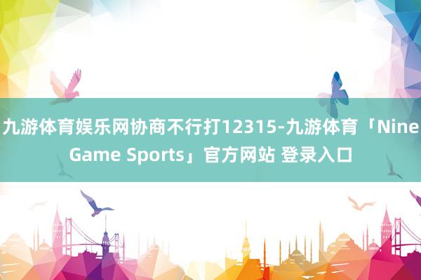 九游体育娱乐网协商不行打12315-九游体育「NineGame Sports」官方网站 登录入口
