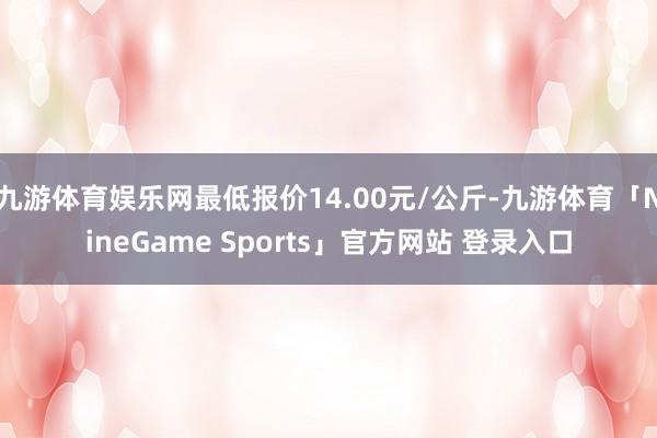 九游体育娱乐网最低报价14.00元/公斤-九游体育「NineGame Sports」官方网站 登录入口