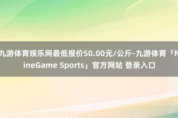 九游体育娱乐网最低报价50.00元/公斤-九游体育「NineGame Sports」官方网站 登录入口