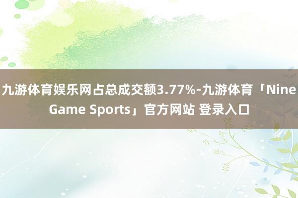 九游体育娱乐网占总成交额3.77%-九游体育「NineGame Sports」官方网站 登录入口