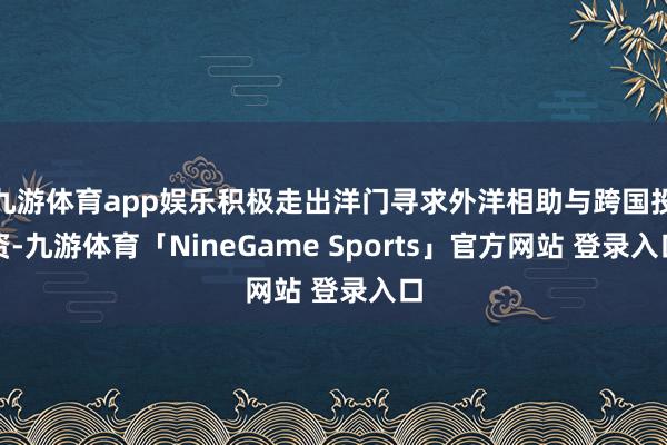 九游体育app娱乐积极走出洋门寻求外洋相助与跨国投资-九游体育「NineGame Sports」官方网站 登录入口