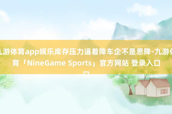九游体育app娱乐库存压力逼着降车企不是思降-九游体育「NineGame Sports」官方网站 登录入口