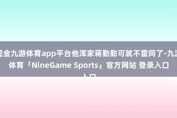 现金九游体育app平台他浑家蒋勤勤可就不雷同了-九游体育「NineGame Sports」官方网站 登录入口