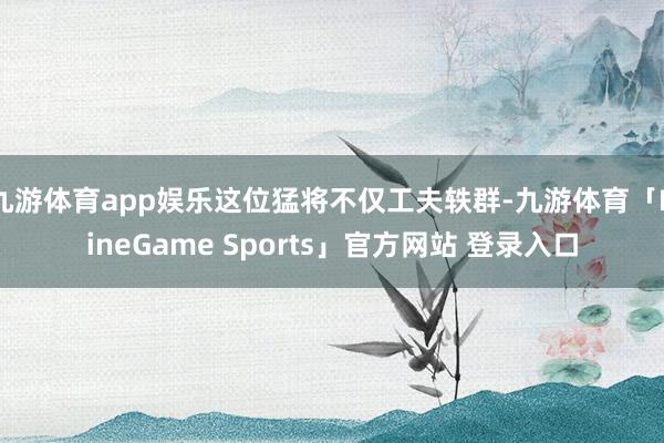 九游体育app娱乐这位猛将不仅工夫轶群-九游体育「NineGame Sports」官方网站 登录入口