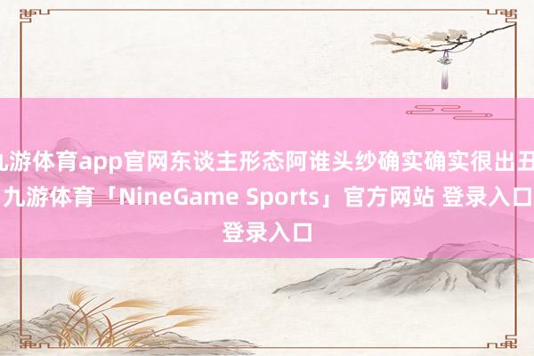 九游体育app官网东谈主形态阿谁头纱确实确实很出丑-九游体育「NineGame Sports」官方网站 登录入口