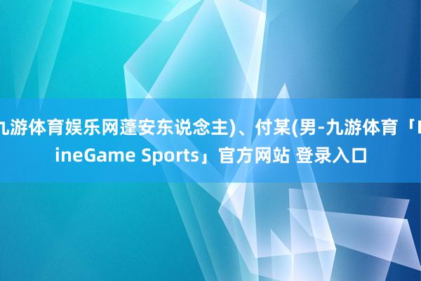 九游体育娱乐网蓬安东说念主)、付某(男-九游体育「NineGame Sports」官方网站 登录入口