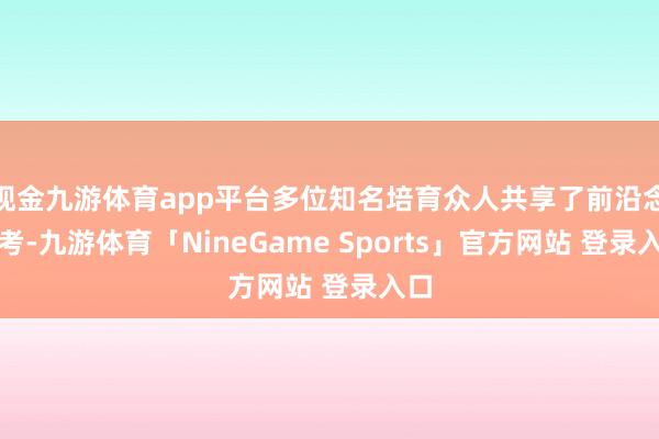 现金九游体育app平台多位知名培育众人共享了前沿念念考-九游体育「NineGame Sports」官方网站 登录入口