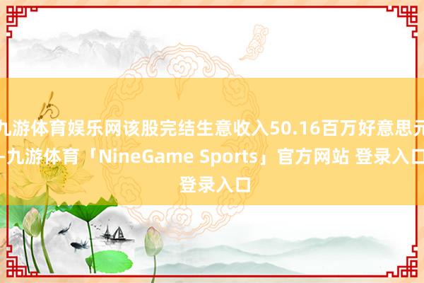 九游体育娱乐网该股完结生意收入50.16百万好意思元-九游体育「NineGame Sports」官方网站 登录入口