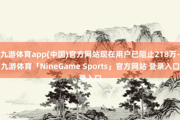 九游体育app(中国)官方网站现在用户已阻止218万-九游体育「NineGame Sports」官方网站 登录入口