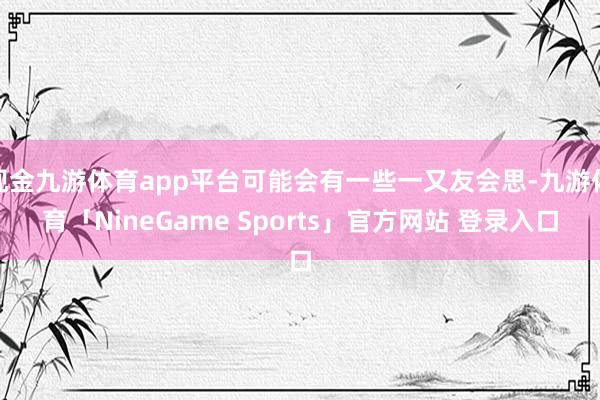 现金九游体育app平台可能会有一些一又友会思-九游体育「NineGame Sports」官方网站 登录入口