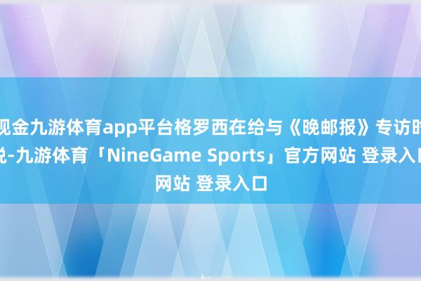 现金九游体育app平台格罗西在给与《晚邮报》专访时说-九游体育「NineGame Sports」官方网站 登录入口