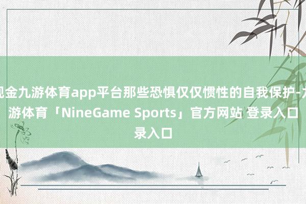 现金九游体育app平台那些恐惧仅仅惯性的自我保护-九游体育「NineGame Sports」官方网站 登录入口