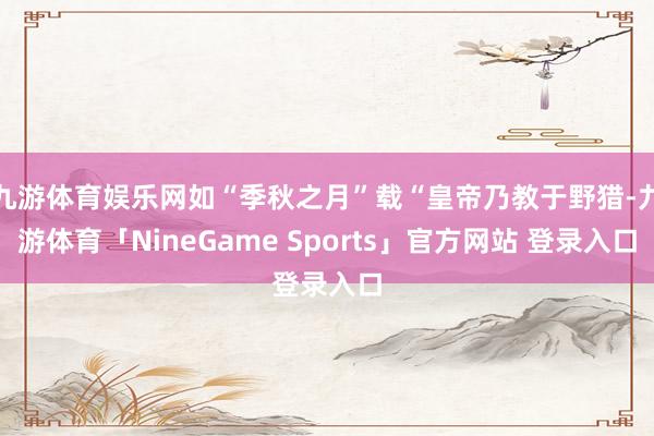 九游体育娱乐网如“季秋之月”载“皇帝乃教于野猎-九游体育「NineGame Sports」官方网站 登录入口