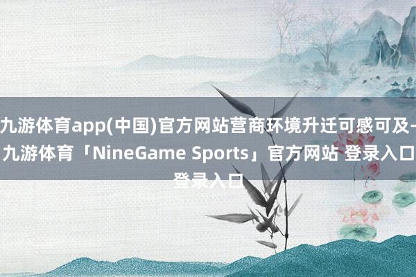 九游体育app(中国)官方网站营商环境升迁可感可及-九游体育「NineGame Sports」官方网站 登录入口