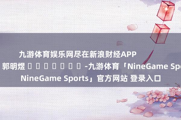 九游体育娱乐网尽在新浪财经APP            						包袱裁剪：郭明煜 							-九游体育「NineGame Sports」官方网站 登录入口