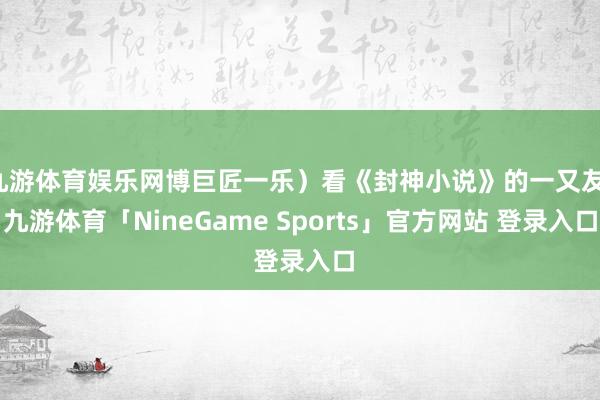九游体育娱乐网博巨匠一乐)看《封神小说》的一又友-九游体育「NineGame Sports」官方网站 登录入口