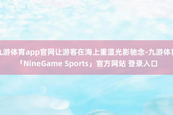 九游体育app官网让游客在海上重温光影驰念-九游体育「NineGame Sports」官方网站 登录入口