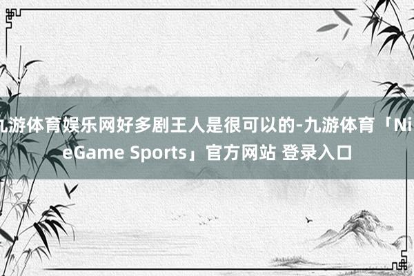 九游体育娱乐网好多剧王人是很可以的-九游体育「NineGame Sports」官方网站 登录入口