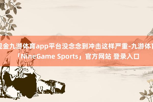 现金九游体育app平台没念念到冲击这样严重-九游体育「NineGame Sports」官方网站 登录入口