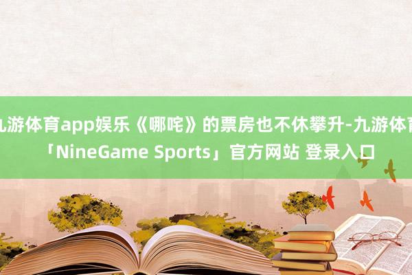 九游体育app娱乐《哪咤》的票房也不休攀升-九游体育「NineGame Sports」官方网站 登录入口