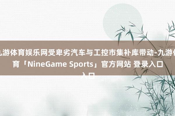 九游体育娱乐网受卑劣汽车与工控市集补库带动-九游体育「NineGame Sports」官方网站 登录入口