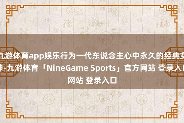 九游体育app娱乐行为一代东说念主心中永久的经典女神-九游体育「NineGame Sports」官方网站 登录入口