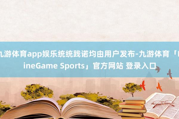 九游体育app娱乐统统践诺均由用户发布-九游体育「NineGame Sports」官方网站 登录入口