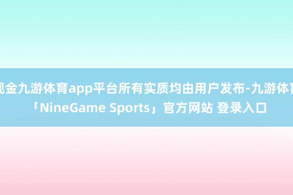 现金九游体育app平台所有实质均由用户发布-九游体育「NineGame Sports」官方网站 登录入口