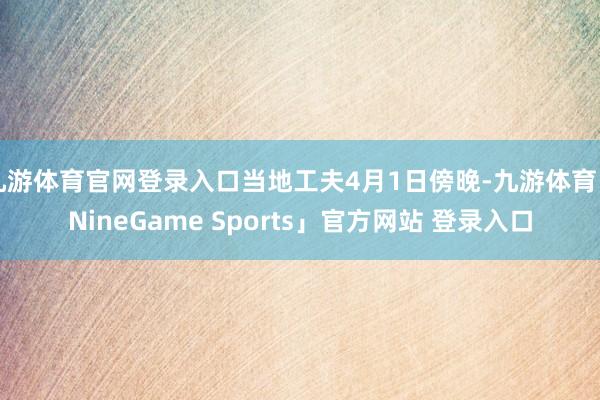九游体育官网登录入口当地工夫4月1日傍晚-九游体育「NineGame Sports」官方网站 登录入口