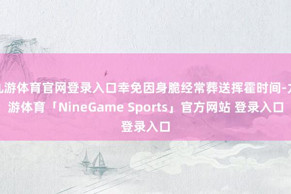 九游体育官网登录入口幸免因身脆经常葬送挥霍时间-九游体育「NineGame Sports」官方网站 登录入口