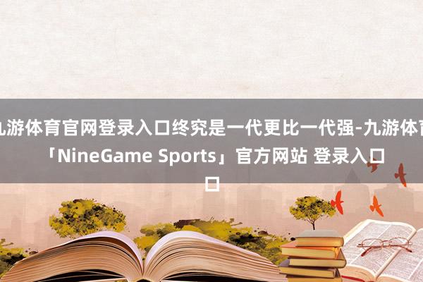 九游体育官网登录入口终究是一代更比一代强-九游体育「NineGame Sports」官方网站 登录入口