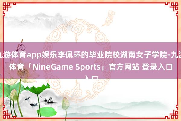 九游体育app娱乐李佩环的毕业院校湖南女子学院-九游体育「NineGame Sports」官方网站 登录入口