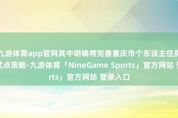 九游体育app官网其中明确将完善重庆市个东谈主住房房产税试点策略-九游体育「NineGame Sports」官方网站 登录入口