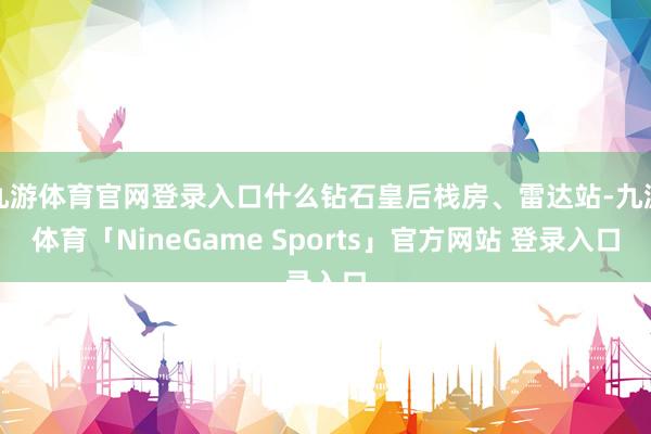 九游体育官网登录入口什么钻石皇后栈房、雷达站-九游体育「NineGame Sports」官方网站 登录入口