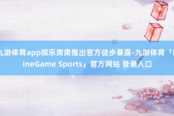 九游体育app娱乐肃肃推出官方徒步暴露-九游体育「NineGame Sports」官方网站 登录入口