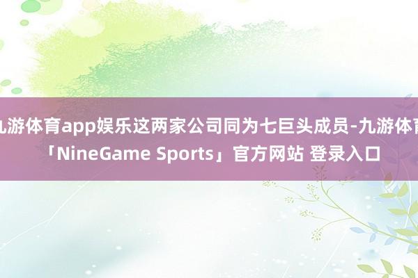 九游体育app娱乐这两家公司同为七巨头成员-九游体育「NineGame Sports」官方网站 登录入口