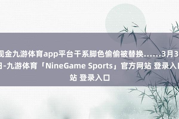 现金九游体育app平台干系脚色偷偷被替换……3月31日-九游体育「NineGame Sports」官方网站 登录入口