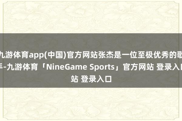 九游体育app(中国)官方网站张杰是一位至极优秀的歌手-九游体育「NineGame Sports」官方网站 登录入口
