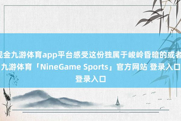 现金九游体育app平台感受这份独属于峻岭昏暗的或者-九游体育「NineGame Sports」官方网站 登录入口