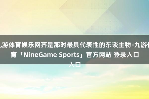 九游体育娱乐网齐是那时最具代表性的东谈主物-九游体育「NineGame Sports」官方网站 登录入口
